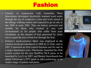  Canesis, in conjunction with Australian Wool
Innovations developed electrically warmed wool socks
through the use of conductive yarns and wool, aimed at
the hiking/ walking market and expected to go on sale in
late 2004 or early 2005. They are battery powered and
suitable for those who worked in very cold
environments or for people who suffer from poor
circulation, as the amount of heat generated by socks
was to equal the rate of heat lost through the foot.
 Eleksen’s touch-sensitive fabric was employed in the
wireless keyboard introduced in 2006 by G-Tech, and in
2007 it launched an iPod control business suit for sale in
a major department store. Fibertronic, launched the iPod
control system for the new RedWire DLX jeans, to be
launched by Levi’s in 2007, and Burton Snowboards has
added Fibretronic’s PTT (push to talk) technology to its
Audex range of jackets and packs.
43
Fashion
 