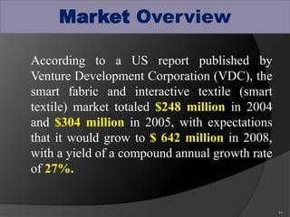 Market Overview
According to a US report published by
Venture Development Corporation (VDC), the
smart fabric and interactive textile (smart
textile) market totaled $248 million in 2004
and $304 million in 2005, with expectations
that it would grow to $ 642 million in 2008,
with a yield of a compound annual growth rate
of 27%.
44
 