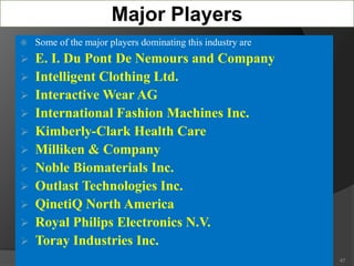 Major Players
 Some of the major players dominating this industry are
 E. I. Du Pont De Nemours and Company
 Intelligent Clothing Ltd.
 Interactive Wear AG
 International Fashion Machines Inc.
 Kimberly-Clark Health Care
 Milliken & Company
 Noble Biomaterials Inc.
 Outlast Technologies Inc.
 QinetiQ North America
 Royal Philips Electronics N.V.
 Toray Industries Inc.
47
 
