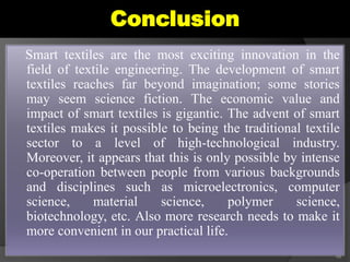 Conclusion
Smart textiles are the most exciting innovation in the
field of textile engineering. The development of smart
textiles reaches far beyond imagination; some stories
may seem science fiction. The economic value and
impact of smart textiles is gigantic. The advent of smart
textiles makes it possible to being the traditional textile
sector to a level of high-technological industry.
Moreover, it appears that this is only possible by intense
co-operation between people from various backgrounds
and disciplines such as microelectronics, computer
science, material science, polymer science,
biotechnology, etc. Also more research needs to make it
more convenient in our practical life.
48
 
