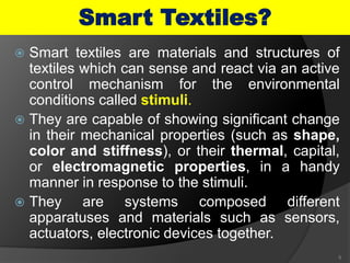  Smart textiles are materials and structures of
textiles which can sense and react via an active
control mechanism for the environmental
conditions called stimuli.
 They are capable of showing significant change
in their mechanical properties (such as shape,
color and stiffness), or their thermal, capital,
or electromagnetic properties, in a handy
manner in response to the stimuli.
 They are systems composed different
apparatuses and materials such as sensors,
actuators, electronic devices together.
5
Smart Textiles?
 