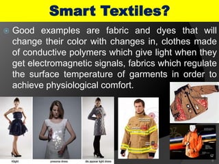  Good examples are fabric and dyes that will
change their color with changes in, clothes made
of conductive polymers which give light when they
get electromagnetic signals, fabrics which regulate
the surface temperature of garments in order to
achieve physiological comfort.
6
Smart Textiles?
 