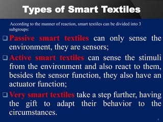 Types of Smart Textiles
According to the manner of reaction, smart textiles can be divided into 3
subgroups:
 Passive smart textiles can only sense the
environment, they are sensors;
 Active smart textiles can sense the stimuli
from the environment and also react to them,
besides the sensor function, they also have an
actuator function;
 Very smart textiles take a step further, having
the gift to adapt their behavior to the
circumstances.
8
 
