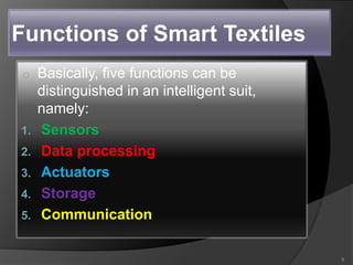 Functions of Smart Textiles
o Basically, five functions can be
distinguished in an intelligent suit,
namely:
1. Sensors
2. Data processing
3. Actuators
4. Storage
5. Communication
9
 