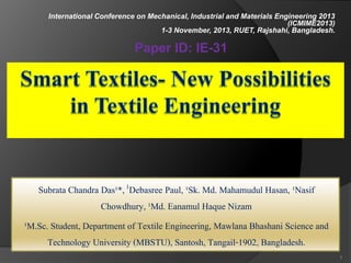 Subrata Chandra Das¹*,1Debasree Paul, ¹Sk. Md. Mahamudul Hasan, ¹Nasif
Chowdhury, ¹Md. Eanamul Haque Nizam
¹M.Sc. Student, Department of Textile Engineering, Mawlana Bhashani Science and
Technology University (MBSTU), Santosh, Tangail-1902, Bangladesh.
1
International Conference on Mechanical, Industrial and Materials Engineering 2013
(ICMIME2013)
1-3 November, 2013, RUET, Rajshahi, Bangladesh.
Paper ID: IE-31
 