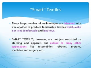  These large number of technologies are blended with
one another to produce fashionable textiles which make
our lives comfortable and luxurious.
 SMART TEXTILES, however, are not just restricted to
clothing and apparels but extend to many other
applications like automobiles, robotics, aircrafts,
medicine and surgery, etc.
10
“Smart" Textiles
 