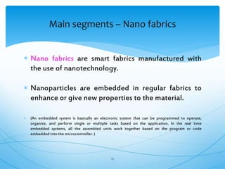  Nano fabrics are smart fabrics manufactured with
the use of nanotechnology.
 Nanoparticles are embedded in regular fabrics to
enhance or give new properties to the material.
 (An embedded system is basically an electronic system that can be programmed to operate,
organize, and perform single or multiple tasks based on the application. In the real time
embedded systems, all the assembled units work together based on the program or code
embedded into the microcontroller. )
13
Main segments – Nano fabrics
 