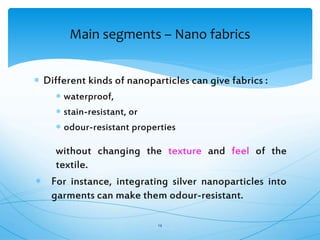  Different kinds of nanoparticles can give fabrics :
 waterproof,
 stain-resistant, or
 odour-resistant properties
without changing the texture and feel of the
textile.
 For instance, integrating silver nanoparticles into
garments can make them odour-resistant.
14
Main segments – Nano fabrics
 