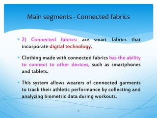  2) Connected fabrics: are smart fabrics that
incorporate digital technology.
 Clothing made with connected fabrics has the ability
to connect to other devices, such as smartphones
and tablets.
 This system allows wearers of connected garments
to track their athletic performance by collecting and
analyzing biometric data during workouts.
15
Main segments - Connected fabrics
 