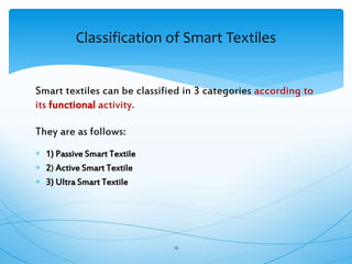 Smart textiles can be classified in 3 categories according to
its functional activity.
They are as follows:
 1) Passive Smart Textile
 2) Active Smart Textile
 3) Ultra Smart Textile
16
Classification of Smart Textiles
 
