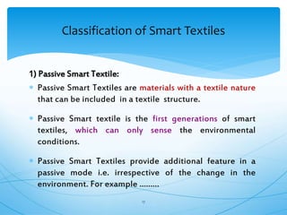 1) Passive Smart Textile:
 Passive Smart Textiles are materials with a textile nature
that can be included in a textile structure.
 Passive Smart textile is the first generations of smart
textiles, which can only sense the environmental
conditions.
 Passive Smart Textiles provide additional feature in a
passive mode i.e. irrespective of the change in the
environment. For example ………
17
Classification of Smart Textiles
 