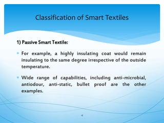 1) Passive Smart Textile:
 For example, a highly insulating coat would remain
insulating to the same degree irrespective of the outside
temperature.
 Wide range of capabilities, including anti-microbial,
antiodour, anti-static, bullet proof are the other
examples.
18
Classification of Smart Textiles
 