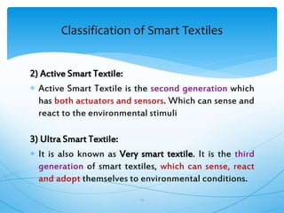 2) Active Smart Textile:
 Active Smart Textile is the second generation which
has both actuators and sensors. Which can sense and
react to the environmental stimuli
3) Ultra Smart Textile:
 It is also known as Very smart textile. It is the third
generation of smart textiles, which can sense, react
and adopt themselves to environmental conditions.
19
Classification of Smart Textiles
 
