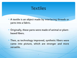  A textile is an object made by interlacing threads or
yarns into a fabric.
 Originally, these yarns were made of animal or plant-
based fibers.
 Then, as technology improved, synthetic fibers were
came into picture, which are stronger and more
versatile.
2
Textiles
 