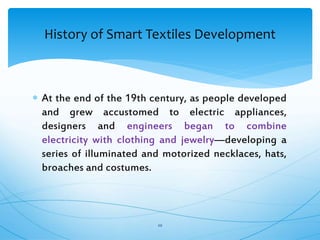  At the end of the 19th century, as people developed
and grew accustomed to electric appliances,
designers and engineers began to combine
electricity with clothing and jewelry—developing a
series of illuminated and motorized necklaces, hats,
broaches and costumes.
20
History of Smart Textiles Development
 