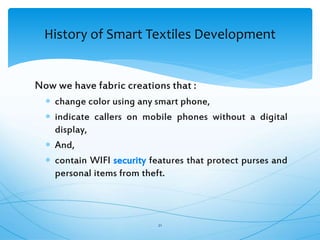 Now we have fabric creations that :
 change color using any smart phone,
 indicate callers on mobile phones without a digital
display,
 And,
 contain WIFI security features that protect purses and
personal items from theft.
21
History of Smart Textiles Development
 