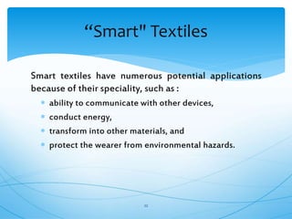 Smart textiles have numerous potential applications
because of their speciality, such as :
 ability to communicate with other devices,
 conduct energy,
 transform into other materials, and
 protect the wearer from environmental hazards.
22
“Smart" Textiles
 