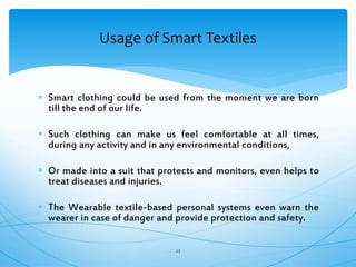  Smart clothing could be used from the moment we are born
till the end of our life.
 Such clothing can make us feel comfortable at all times,
during any activity and in any environmental conditions,
 Or made into a suit that protects and monitors, even helps to
treat diseases and injuries.
 The Wearable textile-based personal systems even warn the
wearer in case of danger and provide protection and safety.
23
Usage of Smart Textiles
 
