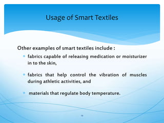 Other examples of smart textiles include :
 fabrics capable of releasing medication or moisturizer
in to the skin,
 fabrics that help control the vibration of muscles
during athletic activities, and
 materials that regulate body temperature.
24
Usage of Smart Textiles
 