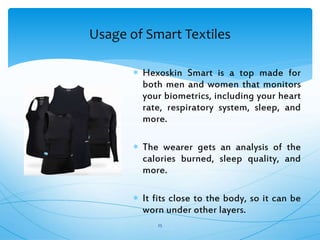 Usage of Smart Textiles
25
 Hexoskin Smart is a top made for
both men and women that monitors
your biometrics, including your heart
rate, respiratory system, sleep, and
more.
 The wearer gets an analysis of the
calories burned, sleep quality, and
more.
 It fits close to the body, so it can be
worn under other layers.
 