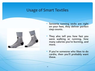 Usage of Smart Textiles
26
 Sensoria running socks are right
on your feet, they deliver perfect
step counts.
 They also tell you how fast you
were walking or running, how
many calories you’re burning, and
more.
 If you’re someone who likes to do
cardio, then you’ll probably want
these.
 
