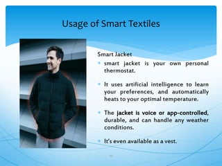 Usage of Smart Textiles
29
Smart Jacket
 smart jacket is your own personal
thermostat.
 It uses artificial intelligence to learn
your preferences, and automatically
heats to your optimal temperature.
 The jacket is voice or app-controlled,
durable, and can handle any weather
conditions.
 It’s even available as a vest.
 