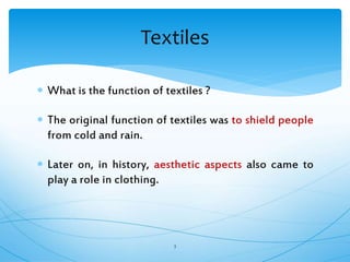  What is the function of textiles ?
 The original function of textiles was to shield people
from cold and rain.
 Later on, in history, aesthetic aspects also came to
play a role in clothing.
3
Textiles
 
