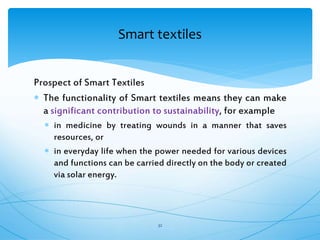 Prospect of Smart Textiles
 The functionality of Smart textiles means they can make
a significant contribution to sustainability, for example
 in medicine by treating wounds in a manner that saves
resources, or
 in everyday life when the power needed for various devices
and functions can be carried directly on the body or created
via solar energy.
32
Smart textiles
 