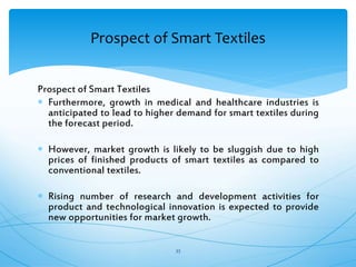 Prospect of Smart Textiles
 Furthermore, growth in medical and healthcare industries is
anticipated to lead to higher demand for smart textiles during
the forecast period.
 However, market growth is likely to be sluggish due to high
prices of finished products of smart textiles as compared to
conventional textiles.
 Rising number of research and development activities for
product and technological innovation is expected to provide
new opportunities for market growth.
33
Prospect of Smart Textiles
 