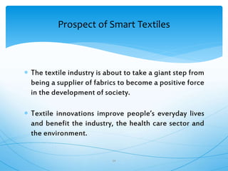  The textile industry is about to take a giant step from
being a supplier of fabrics to become a positive force
in the development of society.
 Textile innovations improve people’s everyday lives
and benefit the industry, the health care sector and
the environment.
34
Prospect of Smart Textiles
 