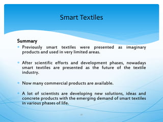 Summary
 Previously smart textiles were presented as imaginary
products and used in very limited areas.
 After scientific efforts and development phases, nowadays
smart textiles are presented as the future of the textile
industry.
 Now many commercial products are available.
 A lot of scientists are developing new solutions, ideas and
concrete products with the emerging demand of smart textiles
in various phases of life.
36
Smart Textiles
 