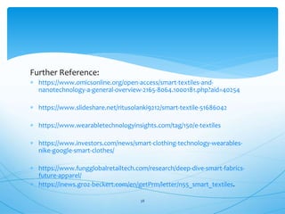 Further Reference:
 https://www.omicsonline.org/open-access/smart-textiles-and-
nanotechnology-a-general-overview-2165-8064.1000181.php?aid=40254
 https://www.slideshare.net/ritusolanki9212/smart-textile-51686042
 https://www.wearabletechnologyinsights.com/tag/150/e-textiles
 https://www.investors.com/news/smart-clothing-technology-wearables-
nike-google-smart-clothes/
 https://www.fungglobalretailtech.com/research/deep-dive-smart-fabrics-
future-apparel/
 https://inews.groz-beckert.com/en/getPrm/letter/n55_smart_textiles.
38
 