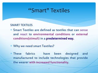 SMART TEXTILES
 Smart Textiles are defined as textiles that can sense
and react to environmental conditions or external
conditions(stimuli) in a predetermined way.
 Why we need smart Textiles?
 These fabrics have been designed and
manufactured to include technologies that provide
the wearer with increased functionality.
7
“Smart" Textiles
 