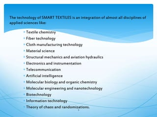 The technology of SMART TEXTILES is an integration of almost all disciplines of
applied sciences like:
 Textile chemistry
 Fiber technology
 Cloth manufacturing technology
 Material science
 Structural mechanics and aviation hydraulics
 Electronics and instrumentation
 Telecommunication
 Artificial intelligence
 Molecular biology and organic chemistry
 Molecular engineering and nanotechnology
 Biotechnology
 Information technology
 Theory of chaos and randomizations.
9
 