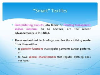  Embroidering circuits into fabric or Printing transparent
sensor material on to textiles, are the recent
advancements in this filed.
 These embedded technology enables the clothing made
from them either :
 to perform functions that regular garments cannot perform,
or
 to have special characteristics that regular clothing does
not have.
11
“Smart" Textiles
 