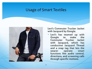 Usage of Smart Textiles
30
Levi's Commuter Trucker Jacket
with Jacquard by Google.
 Levi's has teamed up with
Google to make the
Commuter Trucker Jacket
with Jacquard, which has
conductive Jacquard Thread
and a snap tag that lets the
wearer operate smart
functions like audio control,
directions, and screening calls
through specific motions.
 