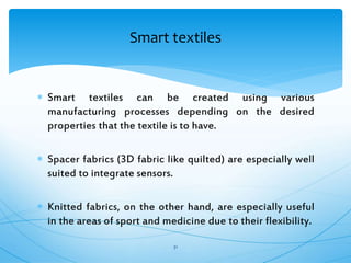  Smart textiles can be created using various
manufacturing processes depending on the desired
properties that the textile is to have.
 Spacer fabrics (3D fabric like quilted) are especially well
suited to integrate sensors.
 Knitted fabrics, on the other hand, are especially useful
in the areas of sport and medicine due to their flexibility.
31
Smart textiles
 