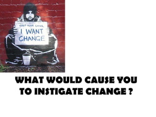 WHAT WOULD CAUSE YOU
TO INSTIGATE CHANGE ?
 