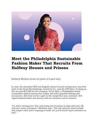 Meet the Philadelphia Sustainable
Fashion Maker That Recruits From
Halfway Houses and Prisons
Kimberly McGlonn knows the power of a good story.
In July, the education PhD and English teacher-turned-entrepreneur won first
prize in the Small Biz Challenge, hosted by Inc. and the UPS Store. In doing so,
she secured $25,000 for her company, Grant Blvd, a Philadelphia-based
sustainable apparel startup that makes and sells upcycled clothing and
accessories. And what set her apart in the competition was universal--deft
improvisational skills and fluency with her business and its mission.
"It's about owning your 'why' and using your business to align with your life
and your sense of purpose," McGlonn says. "Not only will you attract people
who respect what you're aspiring to build, but you'll attract loyal customers as
well."
 