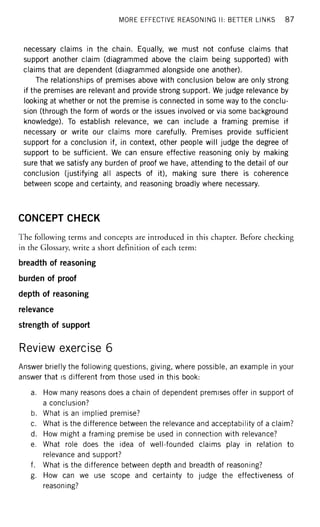 MORE EFFECTIVE REASONING II: BETTER LINKS 87
necessary claims in the chain. Equally, we must not confuse claims that
support another claim (diagrammed above the claim being supported) with
claims that are dependent (diagrammed alongside one another).
The relationships of premises above with conclusion below are only strong
if the premises are relevant and provide strong support. We judge relevance by
looking at whether or not the premise is connected in some way to the conclu-
sion (through the form of words or the issues involved or via some background
knowledge). To establish relevance, we can include a framing premise if
necessary or write our claims more carefully. Premises provide sufficient
support for a conclusion if, in context, other people will judge the degree of
support to be sufficient. We can ensure effective reasoning only by making
sure that we satisfy any burden of proof we have, attending to the detail of our
conclusion (justifying all aspects of it), making sure there is coherence
between scope and certainty, and reasoning broadly where necessary.
CONCEPT CHECK
The following terms and concepts are introduced in this chapter. Before checking
in the Glossary, write a short definition of each term:
breadth of reasoning
burden of proof
depth of reasoning
relevance
strength of support
Review exercise 6
Answer briefly the following questions, giving, where possible, an example in your
answer that is different from those used in this book:
a. How many reasons does a chain of dependent premises offer in support of
a conclusion?
b. What is an implied premise?
c. What is the difference between the relevance and acceptability of a claim?
d. How might a framing premise be used in connection with relevance?
e. What role does the idea of well-founded claims play in relation to
relevance and support?
f. What is the difference between depth and breadth of reasoning?
g. How can we use scope and certainty to judge the effectiveness of
reasoning?
 