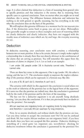 90 SMART THINKING: SKILLS FOR CRITICAL UNDERSTANDING & WRITING
stage. It is often claimed that deduction is a form of reasoning from general rules
to specific premises and that induction is the reverse, that is, reasoning from
specific cases to a general conclusion. Now, no matter what you might see or read
elsewhere, this is wrong. The difference between deduction and induction has
nothing to do with general or specific reasoning, but has everything to do with
what the conclusion does on the basis of the premises.
We will explore this genuine difference in a moment but let me reassure you
that, if the distinction seems hard to grasp, you are not alone. Philosophers
have generally sought to retreat to those examples and cases of reasoning which
are clearly deductive and clearly inductive: they have not engaged with the
muddy mass of indistinct cases which are, by and large, the everyday reasoning
we use.
Deduction
In deductive reasoning, your conclusion states with certainty a relationship
between two or more premises. It has to be certain, because it simply makes explicit
a relationship that is already there (but not directly obvious) in the combination of
the claims that are serving as premises. You will remember this aspect from the
discussion of claims in chapters 2 to 4. Let us look at an example:
I am under 1 8 ; people under 1 8 in Australia cannot vote. Therefore I
cannot vote.
There are three key terms in this argument. One is age (under 18); the other is
voting; and the last is T. The conclusion simply re-expresses the implicit relation-
ship of the premises which can be expressed, in a formula way, like this:
A is one of B; B can't do C; therefore A can't do C.
The certainty with which (in this argument) the conclusion is stated relates not
to the truth or otherwise of the premises but to the logical form of the argument.
If it turns out that the premises are indeed true, then the conclusion is guaranteed
both by the truth of the premises and by the form of the reasoning.
The key test for a deductive argument is to ask yourself, being absolutely
trusting, 'can you deny the conclusion, if it is that you previously have no doubt or
deny the premises'. For example:
African swallows are migratory birds; all migratory birds fly long distances
and therefore I conclude African swallows fly long distances.
Now, let us assume absolutely and without doubt that the premises are true.
Can you deny (refuse to accept) the conclusion now? No! Do not be confused
and think 'Ah, but maybe African swallows are not migratory birds'; if you have
this doubt then you have not accepted the first premise. Deductive thinking is
something of a mind game (an important one, nevertheless): checking for
deductive entailment (where the conclusion is guaranteed by the premises) first
 