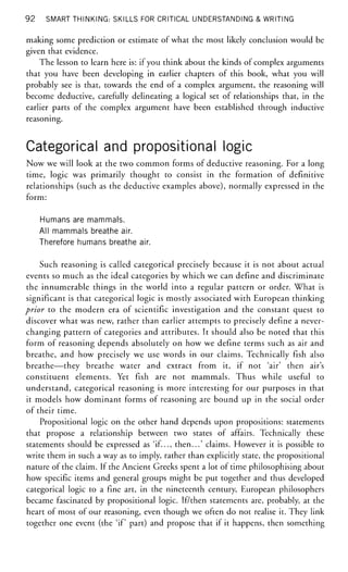 92 SMART THINKING: SKILLS FOR CRITICAL UNDERSTANDING & WRITING
making some prediction or estimate of what the most likely conclusion would be
given that evidence.
The lesson to learn here is: if you think about the kinds of complex arguments
that you have been developing in earlier chapters of this book, what you will
probably see is that, towards the end of a complex argument, the reasoning will
become deductive, carefully delineating a logical set of relationships that, in the
earlier parts of the complex argument have been established through inductive
reasoning.
Categorical and propositional logic
Now we will look at the two common forms of deductive reasoning. For a long
time, logic was primarily thought to consist in the formation of definitive
relationships (such as the deductive examples above), normally expressed in the
form:
Humans are mammals.
All mammals breathe air.
Therefore humans breathe air.
Such reasoning is called categorical precisely because it is not about actual
events so much as the ideal categories by which we can define and discriminate
the innumerable things in the world into a regular pattern or order. What is
significant is that categorical logic is mostly associated with European thinking
prior to the modern era of scientific investigation and the constant quest to
discover what was new, rather than earlier attempts to precisely define a never-
changing pattern of categories and attributes. It should also be noted that this
form of reasoning depends absolutely on how we define terms such as air and
breathe, and how precisely we use words in our claims. Technically fish also
breathe—they breathe water and extract from it, if not 'air' then air's
constituent elements. Yet fish are not mammals. Thus while useful to
understand, categorical reasoning is more interesting for our purposes in that
it models how dominant forms of reasoning are bound up in the social order
of their time.
Propositional logic on the other hand depends upon propositions: statements
that propose a relationship between two states of affairs. Technically these
statements should be expressed as 'if..., then...' claims. However it is possible to
write them in such a way as to imply, rather than explicitly state, the propositional
nature of the claim. If the Ancient Greeks spent a lot of time philosophising about
how specific items and general groups might be put together and thus developed
categorical logic to a fine art, in the nineteenth century, European philosophers
became fascinated by propositional logic. If/then statements are, probably, at the
heart of most of our reasoning, even though we often do not realise it. They link
together one event (the 'if part) and propose that if it happens, then something
 