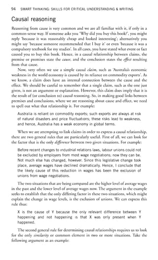 94 SMART THINKING: SKILLS FOR CRITICAL UNDERSTANDING & WRITING
Causal reasoning
Reasoning from cause is very common and we are all familiar with it, if only in a
common-sense way. If someone asks you 'Why did you buy this book?', you might
reply 'because it was reasonably cheap and looked interesting'; alternatively you
might say 'because someone recommended that I buy it' or even 'because it was a
compulsory textbook for my studies'. In all cases, you have stated what event or fact
caused you to buy this book. Hence, in a causal relationship between claims, the
premise or premises state the cause, and the conclusion states the effect resulting
from that cause.
Now, very often we use a simple causal claim, such as 'Australia's economic
weakness in the world economy is caused by its reliance on commodity exports'. As
we know, a claim does have an internal connection between the cause and the
effect. We should be careful to remember that a single claim, such as the one just
given, is not an argument or explanation. However, this claim does imply that it is
the result of (or conclusion to) causal reasoning. So, in making good links between
premises and conclusions, where we are reasoning about cause and effect, we need
to spell out what that relationship is. For example:
Australia is reliant on commodity exports; such exports are always at risk
of natural disasters and price fluctuations; these risks lead to weakness,
and hence, Australia has a weak economy in global terms.
When we are attempting to link claims in order to express a causal relationship,
there are two general rules that are particularly useful. First of all, we can look for
the factor that is the only difference between two given situations. For example:
Before recent changes to industrial relations laws, labour unions could not
be excluded by employers from most wage negotiations; now they can be.
Not much else has changed, however. Since this legislative change took
place, average wages have declined dramatically. Hence, I conclude that
the likely cause of this reduction in wages has been the exclusion of
unions from wage negotiations.
The two situations that are being compared are the higher level of average wages
in the past and the lower level of average wages now. The argument in the example
seeks to establish that the only differing factor in these two situations, which might
explain the change in wage levels, is the exclusion of unions. We can express this
rule thus:
X is the cause of Y because the only relevant difference between Y
happening and not happening is that X was only present when Y
happened.
The second general rule for determining causal relationships requires us to look
for the only similarity or common element in two or more situations. Take the
following argument as an example:
 