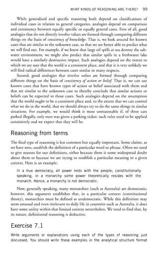 WHAT KINDS OF REASONING ARE THERE? 99
While generalised and specific reasoning both depend on classifications of
individual cases in relation to general categories, analogies depend on comparison
and consistency between equally specific or equally general cases. First of all, good
analogies that do not directly involve values are formed through comparing different
things on the basis of consistency of knowledge. That is, we look around for known
cases that are similar to the unknown case, so that we are better able to predict what
we will find out. For example, if we knew that large oil spills at sea destroy the salt-
water environment, we might also predict that similar spills in a freshwater lake
would have a similarly destructive impact. Such analogies depend on the extent to
which we are sure that the world is a consistent place, and that it is very unlikely we
will find radical differences between cases similar in many respects.
Second, good analogies that involve values are formed through comparing
different things on the basis of consistency of action or belief That is, we can use
known cases that have known types of action or belief associated with them and
that are similar to the unknown case to thereby conclude that similar actions or
beliefs can be expected in those cases. Such analogies depend on the assumption
that the world ought to be a consistent place and, to the extent that we can control
what we do in the world, that we should always try to do the same things in similar
situations. For example, we would think it most unreasonable if, of three cars
parked illegally, only ours was given a parking ticket: such rules need to be applied
consistently and we expect that they will be.
Reasoning from terms
The final type of reasoning is less common but equally important. Some claims, as
we have seen, establish the definition of a particular word or phrase. Often we need
to give reasons for our definitions, either because there is some widespread doubt
about them or because we are trying to establish a particular meaning in a given
context. Here is an example:
In a true democracy, all power rests with the people; constitutionally
speaking, in a monarchy some power theoretically resides with the
monarch. Hence, a monarchy is not democratic.
Now, generally speaking, many monarchies (such as Australia) are democratic;
however, this argument establishes that, in a particular context (constitutional
theory), monarchies must be defined as undemocratic. While this definition may
seem unusual and even irrelevant to daily life in countries such as Australia, it does
have some utility within that limited context nevertheless. We tend to find that, by
its nature, definitional reasoning is deductive.
Exercise 7.1
Write arguments or explanations using each of the types of reasoning just
discussed. You should write these examples in the analytical structure format
 