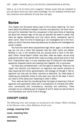 100 SMART THINKING: SKILLS FOR CRITICAL UNDERSTANDING & WRITING
(that is, as a list of claims and a diagram). Choose issues that are important to
you and about which you have some knowledge. You will probably find that each
one combines some elements of more than one type.
Review
This chapter has discussed various ways to think about reasoning. You have
learnt about the difference between induction and deduction: the most impor-
tant point to remember from this comparison is that some kinds of reasoning
are about the inherent logic of the way we describe the world in words: that
there are logical relationships built into claims which, necessarily, lead to
other claims. Now this kind of reasoning is not investigative but is the foun-
dation on which inductive reasoning (where you do observe and investigate the
world) is based.
You have also learnt about propositional logic which, again, is all about the
way you can use a claim that proposes how two other claims are related.
Whether or not, in the narrative flow, you actually write a claim in the stan-
dard 'if/then' format doesn't matter: very often, when we reason, we are using
propositions that, if we rewrote them more accurately, would have to be in that
form. Propositional logic is a very important way of finding the links between
apparently disparate events and drawing them together into a conclusion.
You have also considered what I call five types of reasoning. These are not
'types' like induction and deduction—an argument may contain elements of
(say) reasoning from terms, generalisation, and analogy, all through it. But an
argument can only ever be either inductive or deductive. So, these types of
reasoning are presented simply to help open your eyes to the ways in which
you need to think about your reasoning to make it better.
Thus, what we learn by considering those five types of reasoning is that all
argument and explanation starts with a consideration of similarity and differ-
ence; commonality and inconsistency; necessity and sufficiency. These
concepts are an underlying part of chapters 8 and 9, where we look at how to
find information and how to think it through.
CONCEPT CHECK
The following terms and concepts are introduced in this chapter. Before checking
in the Glossary, write a short definition of each term:
analogy, reasoning from
cause, reasoning from
consistency
deduction
 