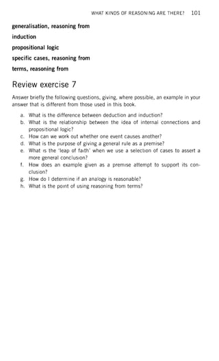 WHAT KINDS OF REASONING ARE THERE? 1 0 1
generalisation, reasoning from
induction
propositional logic
specific cases, reasoning from
terms, reasoning from
Review exercise 7
Answer briefly the following questions, giving, where possible, an example in your
answer that is different from those used in this book.
a. What is the difference between deduction and induction?
b. What is the relationship between the idea of internal connections and
propositional logic?
c. How can we work out whether one event causes another?
d. What is the purpose of giving a general rule as a premise?
e. What is the 'leap of faith' when we use a selection of cases to assert a
more general conclusion?
f. How does an example given as a premise attempt to support its con-
clusion?
g. How do I determine if an analogy is reasonable?
h. What is the point of using reasoning from terms?
 