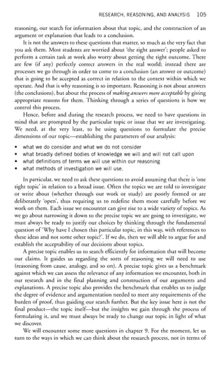 RESEARCH, REASONING, AND ANALYSIS 1 0 5
reasoning, our search for information about that topic, and the construction of an
argument or explanation that leads to a conclusion.
It is not the answers to these questions that matter, so much as the very fact that
you ask them. Most students are worried about 'the right answer'; people asked to
perform a certain task at work also worry about getting the right outcome. There
are few (if any) perfectly correct answers in the real world; instead there are
processes we go through in order to come to a conclusion (an answer or outcome)
that is going to be accepted as correct in relation to the context within which we
operate. And that is why reasoning is so important. Reasoning is not about answers
(the conclusions), but about the process of making answers more acceptable by giving
appropriate reasons for them. Thinking through a series of questions is how we
control this process.
Hence, before and during the research process, we need to have questions in
mind that are prompted by the particular topic or issue that we are investigating.
We need, at the very least, to be using questions to formulate the precise
dimensions of our topic—establishing the parameters of our analysis:
• what we do consider and what we do not consider
• what broadly defined bodies of knowledge we will and will not call upon
• what definitions of terms we will use within our reasoning
• what methods of investigation we will use.
In particular, we need to ask these questions to avoid assuming that there is 'one
right topic' in relation to a broad issue. Often the topics we are told to investigate
or write about (whether through our work or study) are poorly formed or are
deliberately 'open', thus requiring us to redefine them more carefully before we
work on them. Each issue we encounter can give rise to a wide variety of topics. As
we go about narrowing it down to the precise topic we are going to investigate, we
must always be ready to justify our choices by thinking through the fundamental
question of 'Why have I chosen this particular topic, in this way, with references to
these ideas and not some other topic?'. If we do, then we will able to argue for and
establish the acceptability of our decisions about topics.
A precise topic enables us to search efficiently for information that will become
our claims. It guides us regarding the sorts of reasoning we will need to use
(reasoning from cause, analogy, and so on). A precise topic gives us a benchmark
against which we can assess the relevance of any information we encounter, both in
our research and in the final planning and construction of our arguments and
explanations. A precise topic also provides the benchmark that enables us to judge
the degree of evidence and argumentation needed to meet any requirements of the
burden of proof, thus guiding our search further. But the key issue here is not the
final product—the topic itself—but the insights we gain through the process of
formulating it, and we must always be ready to change our topic in light of what
we discover.
We will encounter some more questions in chapter 9. For the moment, let us
turn to the ways in which we can think about the research process, not in terms of
 