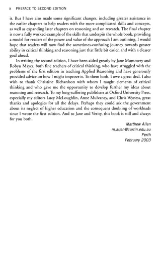 x PREFACE TO SECOND EDITION
it. But I have also made some significant changes, including greater assistance in
the earlier chapters to help readers with the more complicated skills and concepts,
as well as expanding later chapters on reasoning and on research. The final chapter
is now a fully worked example of the skills that underpin the whole book, providing
a model for readers of the power and value of the approach I am outlining. I would
hope that readers will now find the sometimes-confusing journey towards greater
ability in critical thinking and reasoning just that little bit easier, and with a clearer
goal ahead.
In writing the second edition, I have been aided greatly by Jane Mummery and
Robyn Mayes, both fine teachers of critical thinking, who have struggled with the
problems of the first edition in teaching Applied Reasoning and have generously
provided advice on how I might improve it. To them both, I owe a great deal. I also
wish to thank Christine Richardson with whom I taught elements of critical
thinking and who gave me the opportunity to develop further my ideas about
reasoning and research. To my long-suffering publishers at Oxford University Press,
especially my editors Lucy McLoughlin, Anne Mulvaney, and Chris Wyness, great
thanks and apologies for all the delays. Perhaps they could ask the government
about its neglect of higher education and the consequent doubling of workloads
since I wrote the first edition. And to Jane and Verity, this book is still and always
for you both.
Matthew Allen
m.allen@curtln.edu.au
Perth
February 2003
 