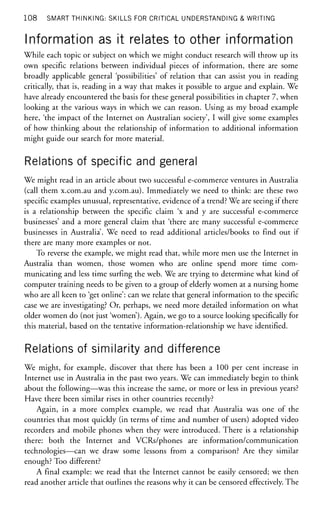108 SMART THINKING: SKILLS FOR CRITICAL UNDERSTANDING & WRITING
Information as it relates to other information
While each topic or subject on which we might conduct research will throw up its
own specific relations between individual pieces of information, there are some
broadly applicable general 'possibilities' of relation that can assist you in reading
critically, that is, reading in a way that makes it possible to argue and explain. We
have already encountered the basis for these general possibilities in chapter 7, when
looking at the various ways in which we can reason. Using as my broad example
here, 'the impact of the Internet on Australian society', I will give some examples
of how thinking about the relationship of information to additional information
might guide our search for more material.
Relations of specific and general
We might read in an article about two successful e-commerce ventures in Australia
(call them x.com.au and y.com.au). Immediately we need to think: are these two
specific examples unusual, representative, evidence of a trend? We are seeing if there
is a relationship between the specific claim 'x and y are successful e-commerce
businesses' and a more general claim that 'there are many successful e-commerce
businesses in Australia'. We need to read additional articles/books to find out if
there are many more examples or not.
To reverse the example, we might read that, while more men use the Internet in
Australia than women, those women who are online spend more time com-
municating and less time surfing the web. We are trying to determine what kind of
computer training needs to be given to a group of elderly women at a nursing home
who are all keen to 'get online': can we relate that general information to the specific
case we are investigating? Or, perhaps, we need more detailed information on what
older women do (not just 'women'). Again, we go to a source looking specifically for
this material, based on the tentative information-relationship we have identified.
Relations of similarity and difference
We might, for example, discover that there has been a 100 per cent increase in
Internet use in Australia in the past two years. We can immediately begin to think
about the following—was this increase the same, or more or less in previous years?
Have there been similar rises in other countries recently?
Again, in a more complex example, we read that Australia was one of the
countries that most quickly (in terms of time and number of users) adopted video
recorders and mobile phones when they were introduced. There is a relationship
there: both the Internet and VCRs/phones are information/communication
technologies—can we draw some lessons from a comparison? Are they similar
enough? Too different?
A final example: we read that the Internet cannot be easily censored; we then
read another article that outlines the reasons why it can be censored effectively. The
 