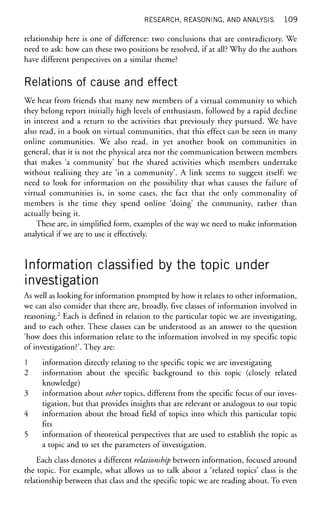 RESEARCH, REASONING, AND ANALYSIS 109
relationship here is one of difference: two conclusions that are contradictory. We
need to ask: how can these two positions be resolved, if at all? Why do the authors
have different perspectives on a similar theme?
Relations of cause and effect
We hear from friends that many new members of a virtual community to which
they belong report initially high levels of enthusiasm, followed by a rapid decline
in interest and a return to the activities that previously they pursued. We have
also read, in a book on virtual communities, that this effect can be seen in many
online communities. We also read, in yet another book on communities in
general, that it is not the physical area nor the communication between members
that makes 'a community' but the shared activities which members undertake
without realising they are 'in a community'. A link seems to suggest itself: we
need to look for information on the possibility that what causes the failure of
virtual communities is, in some cases, the fact that the only commonality of
members is the time they spend online 'doing' the community, rather than
actually being it.
These are, in simplified form, examples of the way we need to make information
analytical if we are to use it effectively.
Information classified by the topic under
investigation
As well as looking for information prompted by how it relates to other information,
we can also consider that there are, broadly, five classes of information involved in
reasoning.2
Each is defined in relation to the particular topic we are investigating,
and to each other. These classes can be understood as an answer to the question
'how does this information relate to the information involved in my specific topic
of investigation?'. They are:
1 information directly relating to the specific topic we are investigating
2 information about the specific background to this topic (closely related
knowledge)
3 information about other topics, different from the specific focus of our inves-
tigation, but that provides insights that are relevant or analogous to our topic
4 information about the broad field of topics into which this particular topic
fits
5 information of theoretical perspectives that are used to establish the topic as
a topic and to set the parameters of investigation.
Each class denotes a different relationship between information, focused around
the topic. For example, what allows us to talk about a 'related topics' class is the
relationship between that class and the specific topic we are reading about. To even
 